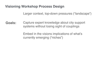 Capture expert knowledge about city support
systems without losing sight of couplings
Embed in the visions implications of what’s
currently emerging (“niches”)
Goals:
Visioning Workshop Process Design
Larger context, top-down pressures (“landscape”)
 