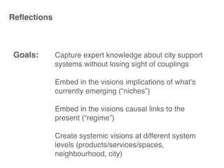 Capture expert knowledge about city support
systems without losing sight of couplings
Embed in the visions implications of what’s
currently emerging (“niches”)
Embed in the visions causal links to the
present (“regime”)
Create systemic visions at different system
levels (products/services/spaces,
neighbourhood, city)
Goals:
Reﬂections
 