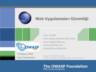 Web Uygulamaları Güvenliği



                       Onur YILMAZ
                       www.owasp.org/index.php/Turkey
                       www.webguvenligi.org
                       www.onuryilmaz.info
OWASP                  contact@onuryilmaz.info

13 Mayıs 2009
                       Copyright © The OWASP Foundation
Gazi Üniversitesi      Permission is granted to copy, distribute and/or modify this document
                       under the terms of the OWASP License.




                       The OWASP Foundation
                       http://www.owasp.org
 