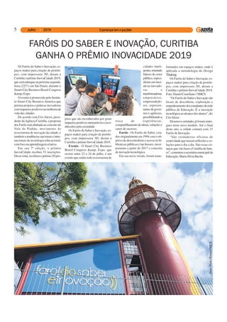 5
FARÓIS DO SABER E INOVAÇÃO, CURITIBA
GANHA O PRÊMIO INOVACIDADE 2019
Os Faróis do Saber e Inovação, es-
paços maker para criação de protóti-
pos, com impressora 3D, deram a
Curitiba o prêmio InovaCidade 2019,
queseráentreguenapróximasegunda-
feira (22/7), em São Paulo, durante o
Smart City Business Brazil Congress
&amp;Expo.
O evento é promovido pelo Institu-
to Smart City Business America que
premia projetos e práticas inovadoras
comimpactospositivosnamelhoriade
vida das cidades.
De acordo com Cris Alessi, presi-
dente daAgência Curitiba, a proposta
dosFaróisestáalinhadaaoconceitodo
Vale do Pinhão, movimento do
ecossistema de inovação da cidade, e
tambématendênciasnacionaiseinter-
nacionais de tecnologia educacional,
comfoconaaprendizagemcriativa.
Em sua 7ª edição, o prêmio
InovaCidade recebeu 53 inscrições.
Desse total, recebem o prêmio 20 pro-
jetos que são reconhecidos por gerar
impactospositivosmensuráveisereco-
nhecidos pela sociedade.
Os Faróis do Saber e Inovação, es-
paços maker para criação de protóti-
pos, com impressora 3D, deram a
Curitiba o prêmio InovaCidade 2019.
Evento - O Smart City Business
Brazil Congress &amp; Expo, que
ocorre entre 22 e 24 de julho, é um
evento que reúne todo ecossistema de
cidades inteli-
gentes,reunindo
líderes do setor
público,especi-
alistaseminici-
ativas inovado-
ras e
transformadoras,
empresários,
empreendedo-
res, represen-
tantesdegover-
nos e agências,
possibilitandoa
troca de experiências,
compartilhamentodeideias,soluçõese
casos de sucesso.
Faróis - Os Faróis do Saber, cria-
dos originalmente em 1994 com o ob-
jetivo de descentralizar o acesso às bi-
bliotecas públicas e lan houses, incor-
poraram a partir de 2017 o conceito
deinovaçãotecnológica.
Em sua nova versão, foram trans-
formados em espaços maker, onde é
aplicada a metodologia do Design
Thinking.
Os Faróis do Saber e Inovação, es-
paços maker para criação de protóti-
pos, com impressora 3D, deram a
Curitiba o prêmio InovaCidade 2019.
Foto: Daniel Castellano / SMCS
“Os Faróis do Saber e Inovação são
locais de descoberta, exploração e
empoderamentodosestudantesdarede
pública de Educação. É a inovação
tecnológicaaoalcancedosalunos”,diz
CrisAlessi.
Dezenove unidades já foram entre-
gues neste novo modelo. Até o final
deste ano, a cidade contará com 33
Faróis de Inovação.
“São verdadeiras oficinas de
criatividade que trazem reflexões e so-
luções para o dia a dia. São essas cri-
anças que vão fazer a Curitiba do futu-
ro”,comentouasecretáriamunicipalda
Educação,MariaSílviaBacila.
Foto:PedroRibas/SMCS
 