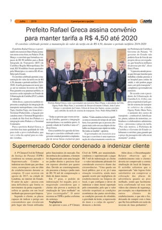 7
Prefeito Rafael Greca assina convênio
para manter tarifa a R$ 4,50 até 2020
O prefeito Rafael Greca e o gover-
nadoremexercícioDarciPianaassina-
ram nesta sexta-feira, no Palácio 29 de
Março, o convênio que formaliza o re-
passe de R$ 90 milhões para a Rede
Integrada de Transporte (RIT) de
Curitiba e Região Metropolitana. Do
total, R$ 50 milhões foram aportados
pelo Município e os outros R$ 40 mi-
lhões pelo Estado.
Oconvêniocelebradopermiteama-
nutenção do valor da tarifa em de R$
4,50, durante o período tarifário 2019-
2020.Atarifa permanecerá neste pre-
ço até no mínimo fevereiro de 2020.
Para garantir esse patamar tarifário, os
recursos serão injetados no Fundo de
UrbanizaçãodeCuritiba(FUC)atítulo
desubsídio.
Além disso, a parceria também re-
presenta a ampliação da integração do
transporte metropolitano, com a linha
Tupy (Jardim Tupy, em Araucária) -
Terminal Pinheirinho, a ligação por
canaleta entre oTerminal Boqueirão e
a cidade de São José dos Pinhais e a
integração entre Pinhais e o Terminal
Centenário.
Para o prefeito Rafael Greca, o
convênio traz mais qualidade de vida
para todo o povo trabalhador, que
vai e volta da capital para as cida-
des vizinhas.
“Todasaspessoasquevivememtor-
no de Curitiba, querem a integração
metropolitana e eu também quero. A
grande cidade de Curitiba é uma só”,
disse Greca.
Greca também fez questão de lem-
brar que o convênio celebrado com o
governoestadualpermitiráaimplanta-
ção de novas faixas exclusivas para
ônibus.“Cadacanaletaexclusivasignifi-
ca uma economia de tempo de até uma
hora. Isso permite que as pessoas che-
guemmaiscedoemcasadepoisdotra-
balhooucheguemmaisrápidonotraba-
lhotodasasmanhãs”,apontou.
O governador em exercício ava-
liou que o convênio é uma represen-
tação do relacionamento estreito en-
tre Prefeitura de Curitiba e
Governo do Paraná. “O
governo do Estado não
poderia ficar de fora de um
projeto dessa envergadu-
ra, que beneficia milhares
de pessoas por dia”, disse
Darci Piana.
“Aparceriaatendepesso-
asquetêmquetransitarpara
trabalhar,estudar,passear,ir
ao hospital para cuidar da
saúde, e não podem pagar
mais caro pelo transporte”,
completouogovernadorem
exercício.
De acordo com o presi-
dente da Urbanização de
Curitiba S.A. (Urbs), em-
presa responsável pela ges-
tão do sistema de transpor-
te coletivo da cidade,
Ogeny Pedro Maia Neto,
o aumento dos custos do
transporte – combustível, lubrifican-
tes, pneus, salários de motoristas, co-
bradores e colaboradores administra-
tivos – pressiona o preço da tarifa.
“Por este motivo, a Prefeitura de
Curitiba e o Governo do Estado ce-
lebraramoconvênio,paragarantirque
o preço da passagem não suba neste
momento”, avaliou.
O convênio celebrado permite a manutenção do valor da tarifa em de R$ 4,50, durante o período tarifário 2019-2020
Prefeito Rafael Greca, com o governador em exercício Darci Piana, o presidente da Urbs,
Ogeny Pedro Maia Neto, o secretário de Desenvolvimento Urbano, João Carlos
Ortega e o presidente da Comec, Gilson de Jesus dos Santos, assina convênio
para subsídio da tarifa do sistema de transporte. Foto: Pedro Ribas/SMCS
A 8ª Câmara Cível do Tribunal
de Justiça do Paraná (TJPR)
condenou na semana passada o
Supermercado Condor a
indenizar um cliente que, por duas
vezes, escorregou e caiu no chão
do estabelecimento durante as
compras. O caso ocorreu em
agosto de 2017, na cidade de
Londrina, no interior do Estado.
O autor da ação – pessoa com
uma deficiência que limita os
movimentos da perna esquerda –
sofreu as quedas em um local
molhado que passava por limpeza.
Segundo o cliente, as placas
capazes de indicar o perigo aos
consumidores que circulavam
pelo lugar não foram utilizadas
Supermercado Condor condenado a indenizar cliente
pelos funcionários do mercado. Em
decorrência dos acidentes, o homem
foi diagnosticado com uma luxação
no joelho direito e precisou ficar
em repouso absoluto por quatro
dias. Devido ao constrangimento,
ele procurou a Justiça e pediu mais
de R$ 70 mil de compensação a
título de danos morais.
Em 1º grau, o pedido de
indenização foi negado, pois o
magistrado considerou que o
cliente não provou a ausência de
sinalização de “piso molhado” ou
“piso escorregadio”. O autor
recorreu ao TJPR e pediu a reforma
da sentença.
Negligência
Ao apreciar o caso, a 8ª Câmara
Cível do TJPR, por unanimidade,
condenou o supermercado a pagar
R$ 7 mil de indenização ao cliente
– o valor inicialmente pleiteado foi
considerado excessivo diante das
circunstâncias. “Uma queda em
local público, por si só, já é uma
situação vexatória, ainda mais
quando ocorre por negligência do
estabelecimento na limpeza do
local, o que configura o dever de
indenizar o dano moral suportado
pelo consumidor, pelo que o valor
referido respeitará as condições
econômicas das partes envolvidas,
as condições pessoais do ofendido,
a gravidade da lesão, a repercussão
do dano e a culpa do agente”,
destacou a decisão.
Além disso, o Desembargador
Relator observou que o
estabelecimento (não o cliente)
deveria ter comprovado a correta
sinalização do local de limpeza.
O acórdão salientou que o
supermercado “não logrou êxito
satisfatório em comprovar a
colocação das placas de
advertência quanto ao piso
molhado, sendo que facilmente
teria confirmado tal tese com
vídeos das câmeras de segurança,
por exemplo, ou o depoimento de
outros clientes do
estabelecimento, o que não o fez,
deixando de cumprir com o ônus
que lhe fora atribuído em razão da
inversão do ônus probatório”.
 