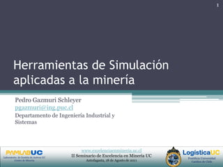 Herramientas de Simulación aplicadas a la minería Pedro Gazmuri Schleyer  pgazmuri@ing.puc.cl Departamento de Ingeniería Industrial y Sistemas 1 