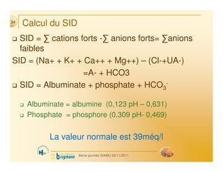 Calcul du SID
 SID = ∑ cations forts -∑ anions forts= ∑anions
faibles
SID = (Na+ + K+ + Ca++ + Mg++) – (Cl-+UA-)
=A- + HCO...