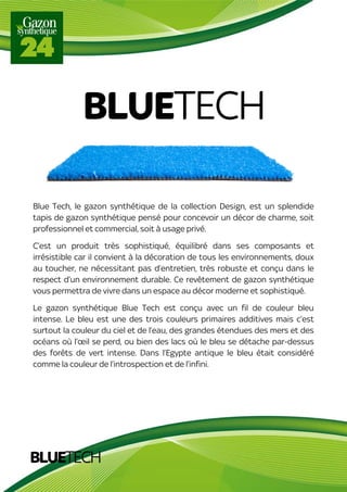 BLUETECH
Blue Tech, le gazon synthétique de la collection Design, est un splendide
tapis de gazon synthétique pensé pour concevoir un décor de charme, soit
professionnel et commercial, soit à usage privé.
C’est un produit très sophistiqué, équilibré dans ses composants et
irrésistible car il convient à la décoration de tous les environnements, doux
au toucher, ne nécessitant pas d’entretien, très robuste et conçu dans le
respect d’un environnement durable. Ce revêtement de gazon synthétique
vous permettra de vivre dans un espace au décor moderne et sophistiqué.
Le gazon synthétique Blue Tech est conçu avec un fil de couleur bleu
intense. Le bleu est une des trois couleurs primaires additives mais c’est
surtout la couleur du ciel et de l’eau, des grandes étendues des mers et des
océans où l’œil se perd, ou bien des lacs où le bleu se détache par-dessus
des forêts de vert intense. Dans l’Egypte antique le bleu était considéré
comme la couleur de l’introspection et de l’infini.
BLUETECH
 