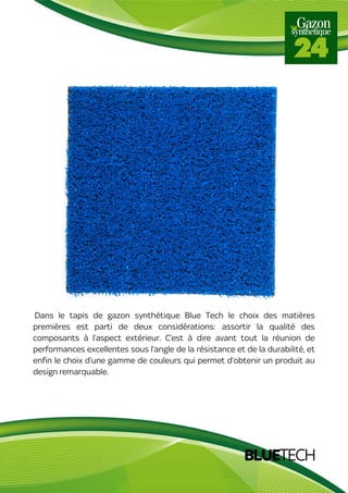 BLUETECH
Dans le tapis de gazon synthétique Blue Tech le choix des matières
premières est parti de deux considérations: assortir la qualité des
composants à l’aspect extérieur. C’est à dire avant tout la réunion de
performances excellentes sous l’angle de la résistance et de la durabilité, et
enfin le choix d’une gamme de couleurs qui permet d’obtenir un produit au
design remarquable.
 