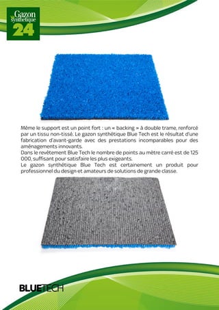 BLUETECH
Même le support est un point fort : un « backing » à double trame, renforcé
par un tissu non-tissé. Le gazon synthétique Blue Tech est le résultat d’une
fabrication d’avant-garde avec des prestations incomparables pour des
aménagements innovants.
Dans le revêtement Blue Tech le nombre de points au mètre carré est de 125
000, suffisant pour satisfaire les plus exigeants.
Le gazon synthétique Blue Tech est certainement un produit pour
professionnel du design et amateurs de solutions de grande classe.
 