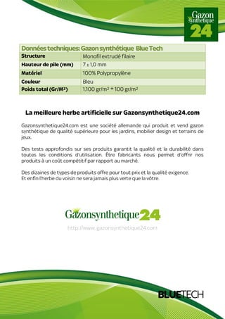 BLUETECH
Donnéestechniques:Gazonsynthétique BlueTech
Structure Monofil extrudé filaire
Hauteur de pile (mm) 7 ± 1,0 mm
Matériel 100% Polypropylène
Couleur Bleu
Poids total (Gr/M²) 1.100 gr/m² ± 100 gr/m²
La meilleure herbe artificielle sur Gazonsynthetique24.com
Gazonsynthetique24.com est une société allemande qui produit et vend gazon
synthétique de qualité supérieure pour les jardins, mobilier design et terrains de
jeux.
Des tests approfondis sur ses produits garantit la qualité et la durabilité dans
toutes les conditions d'utilisation. Être fabricants nous permet d'offrir nos
produits à un coût compétitif par rapport au marché.
Des dizaines de types de produits offre pour tout prix et la qualité exigence.
Et enfin l'herbe du voisin ne sera jamais plus verte que la vôtre.
http://www. gazonsynthetique24.com
 