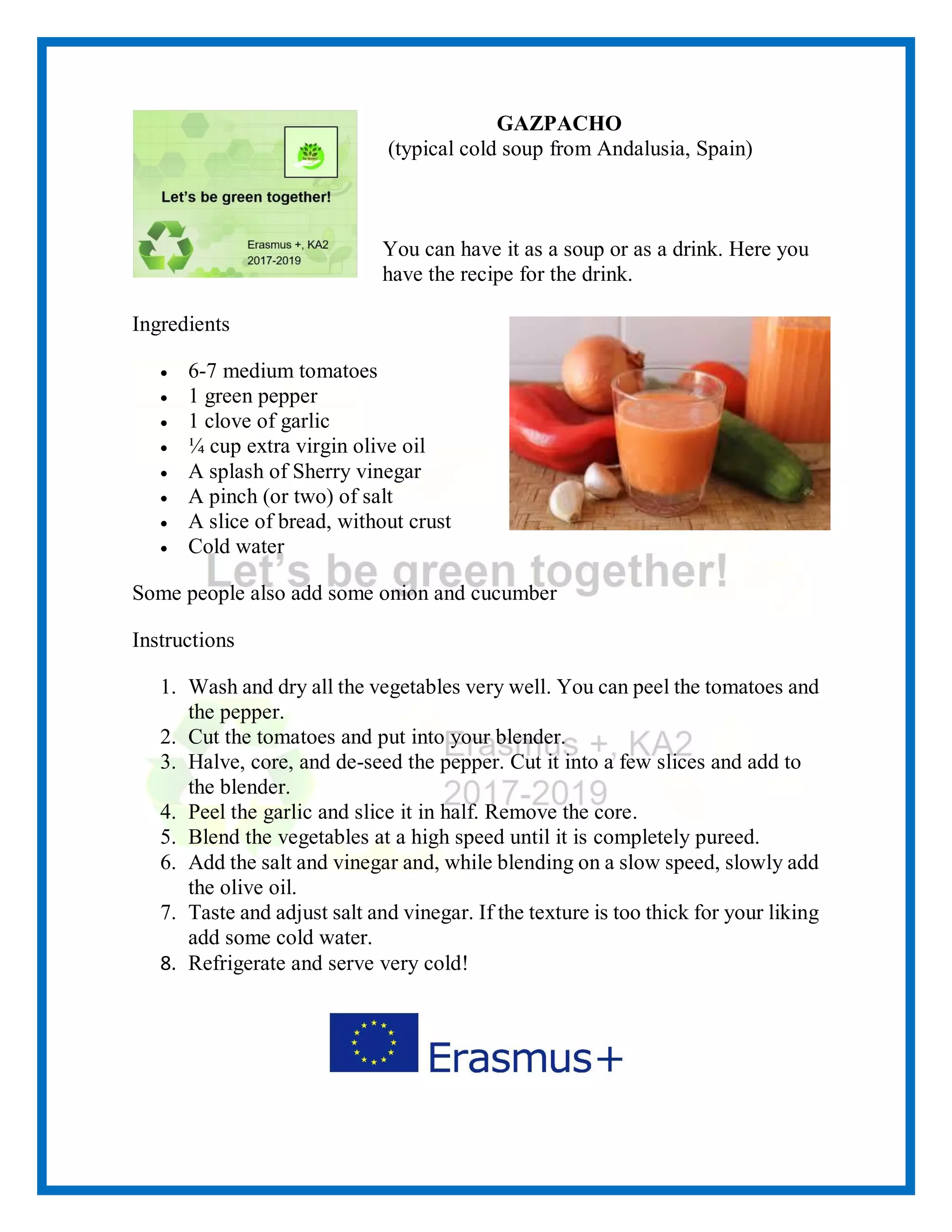 GAZPACHO
(typical cold soup from Andalusia, Spain)
You can have it as a soup or as a drink. Here you
have the recipe for the drink.
Ingredients
• 6-7 medium tomatoes
• 1 green pepper
• 1 clove of garlic
• ¼ cup extra virgin olive oil
• A splash of Sherry vinegar
• A pinch (or two) of salt
• A slice of bread, without crust
• Cold water
Some people also add some onion and cucumber
Instructions
1. Wash and dry all the vegetables very well. You can peel the tomatoes and
the pepper.
2. Cut the tomatoes and put into your blender.
3. Halve, core, and de-seed the pepper. Cut it into a few slices and add to
the blender.
4. Peel the garlic and slice it in half. Remove the core.
5. Blend the vegetables at a high speed until it is completely pureed.
6. Add the salt and vinegar and, while blending on a slow speed, slowly add
the olive oil.
7. Taste and adjust salt and vinegar. If the texture is too thick for your liking
add some cold water.
8. Refrigerate and serve very cold!