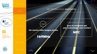 DES TECHNOLOGIES INNOVANTES
NFC
Avec le compteur par
une technologie sans contact
Communication locale
169MHz
Un réseau radio longue portée
Télé-relevé de compteurs
v i a
INTRODUCTION
CONTEXTE
PERSPECTIVES
AVANTAGES
DO IT YOURSELF
FOCUS
ENJEUX
PROJET
COMPTEURS
COMMUNICANTS
GAZ
 