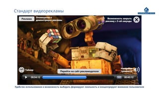 Стандарт видеорекламы
                 Оповещение о                                              Возможность закрыть
     Реклама     демонстрации рекламы                                    рекламу с 5-ой секунды




                                                                                     Настройка
        Таймер
                                    Перейти на сайт рекламодателя                    громкости




Удобство использования и возможность выбирать формируют лояльность и концентрируют внимание пользователя
 