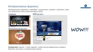 Интерактивные форматы
Интерактивные форматы позволяют осуществить продакт плейсмент даже
если видео было снято совсем для других целей
Ad Selector                     WOW пре-ролл




Брендированный пре-ролл
                                                                              WOW!!!


Coming soon: оверлей – тизер, оверлей + видео, расхлоп форматов из плеера в
fullscreen, пре-роллы с интерактивом внутри
 