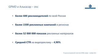 GPMD и Алькасар – это:


  • Более 600 рекламодателей по всей России


  • Более 1500 рекламных кампаний в регионах


  • Более 52 000 000 показов рекламных материалов


  • Средний CTR на видеорекламу – 4,90%



                                          По данным внутренней статистики GPMD, январь – октябрь 2012
 
