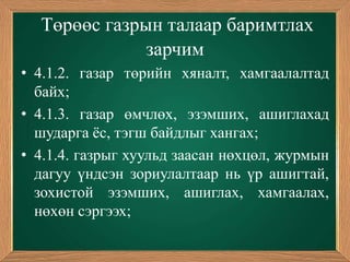 Төрөөс газрын талаар баримтлах
              зарчим
• 4.1.2. газар төрийн хяналт, хамгаалалтад
  байх;
• 4.1.3. газар өмчлөх, эзэмших, ашиглахад
  шударга ѐс, тэгш байдлыг хангах;
• 4.1.4. газрыг хуульд заасан нөхцөл, журмын
  дагуу үндсэн зориулалтаар нь үр ашигтай,
  зохистой эзэмших, ашиглах, хамгаалах,
  нөхөн сэргээх;
 