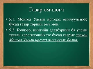 Газар өмчлөгч
• 5.1. Монгол Улсын иргэдэд өмчлүүлснээс
  бусад газар төрийн өмч мөн.
• 5.2. Бэлчээр, нийтийн эдэлбэрийн ба улсын
  тусгай хэрэгцээнийхээс бусад газрыг зөвхөн
  Монгол Улсын иргэнд өмчлүүлж болно.
 