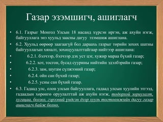Газар эзэмшигч, ашиглагч
• 6.1. Газрыг Монгол Улсын 18 насанд хүрсэн иргэн, аж ахуйн нэгж,
  байгууллага энэ хуульд заасны дагуу эзэмшиж ашиглана.
• 6.2. Хуульд өөрөөр заагаагүй бол дараахь газрыг төрийн зохих шатны
  байгууллагын хяналт, зохицуулалттайгаар нийтээр ашиглана:
•       6.2.1. бэлчээр, бэлчээр дэх уст цэг, хужир мараа бүхий газар;
•       6.2.2. хот, тосгон, бусад суурины нийтийн эдэлбэрийн газар;
•        6.2.3. зам, шугам сүлжээний газар;
•        6.2.4. ойн сан бүхий газар;
•        6.2.5. усны сан бүхий газар.
• 6.3. Гадаад улс, олон улсын байгууллага, гадаад улсын хуулийн этгээд,
  гадаадын хөрөнгө оруулалттай аж ахуйн нэгж, тодорхой зориулалт,
  хугацаа, болзол, гэрээний үндсэн дээр хууль тогтоомжийн дагуу газар
  ашиглагч байж болно.
 