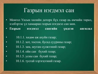 Газрын нэгдмэл сан
• Монгол Улсын хилийн доторх бүх газар нь өмчийн төрөл,
  хэлбэрээс үл хамааран газрын нэгдмэл сан мөн.
• Газрын      нэгдмэл     сангийн     үндсэн    ангилал

•     10.1.1. хөдөө аж ахуйн газар;
•     10.1.2. хот, тосгон, бусад суурины газар;
•     10.1.3. зам, шугам сүлжээний газар;
•     10.1.4. ойн сан бүхий газар;
•     10.1.5. усны сан бүхий газар;
•     10.1.6. тусгай хэрэгцээний газар.
 