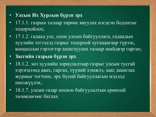 • Улсын Их Хурлын бүрэн эрх
• 17.1.1. газрын талаар төрөөс явуулах нэгдсэн бодлогыг
  тодорхойлох;
• 17.1.2. гадаад улс, олон улсын байгууллага, гадаадын
  хуулийн этгээдэд газрыг тодорхой хугацаагаар түрээс,
  концессын гэрээгээр ашиглуулах талаар шийдвэр гаргах;
• Засгийн газрын бүрэн эрх
• 18.1.2. энэ хуулийн зориулалтаар газрыг улсын тусгай
  хэрэгцээнд авах, гаргах, түүний хэмжээ, зааг, ашиглах
  журмыг тогтоох, эрх бүхий байгууллагын мэдэлд
  шилжүүлэх;
• 18.1.7. улсын газар зохион байгуулалтын ерөнхий
  төлөвлөгөөг батлах
 