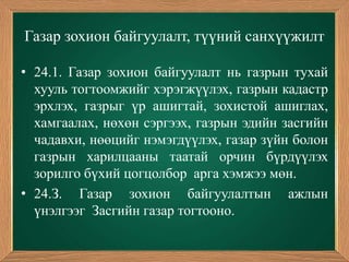 Газар зохион байгуулалт, түүний санхүүжилт

• 24.1. Газар зохион байгуулалт нь газрын тухай
  хууль тогтоомжийг хэрэгжүүлэх, газрын кадастр
  эрхлэх, газрыг үр ашигтай, зохистой ашиглах,
  хамгаалах, нөхөн сэргээх, газрын эдийн засгийн
  чадавхи, нөөцийг нэмэгдүүлэх, газар зүйн болон
  газрын харилцааны таатай орчин бүрдүүлэх
  зорилго бүхий цогцолбор арга хэмжээ мөн.
• 24.З. Газар зохион байгуулалтын ажлын
  үнэлгээг Засгийн газар тогтооно.
 