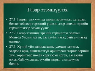 Газар эзэмшүүлэх
• 27.1. Газрыг энэ хуульд заасан зориулалт, хугацаа,
  болзолтойгоор гэрээний үндсэн дээр зөвхөн эрхийн
  гэрчилгээгээр эзэмшүүлнэ.
• 27.2. Газар эзэмших эрхийн гэрчилгээг зөвхөн
  Монгол Улсын иргэн, аж ахуйн нэгж, байгууллагад
  олгоно.
• 27.5. Хүний үйл ажиллагааны улмаас элэгдэл,
  эвдрэлд орж, ашиглалтгүй орхигдсон газрыг өөрийн
  хүч, хөрөнгөөр нөхөн сэргээсэн иргэн, аж ахуйн
  нэгж, байгууллагад тухайн газрыг эзэмшүүлж
  болно.
 