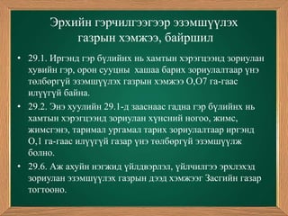 Эрхийн гэрчилгээгээр эзэмшүүлэх
           газрын хэмжээ, байршил
• 29.1. Иргэнд гэр бүлийнх нь хамтын хэрэгцээнд зориулан
  хувийн гэр, орон сууцны хашаа барих зориулалтаар үнэ
  төлбөргүй эзэмшүүлэх газрын хэмжээ О,О7 га-гаас
  илүүгүй байна.
• 29.2. Энэ хуулийн 29.1-д зааснаас гадна гэр бүлийнх нь
  хамтын хэрэгцээнд зориулан хүнсний ногоо, жимс,
  жимсгэнэ, таримал ургамал тарих зориулалтаар иргэнд
  О,1 га-гаас илүүгүй газар үнэ төлбөргүй эзэмшүүлж
  болно.
• 29.6. Аж ахуйн нэгжид үйлдвэрлэл, үйлчилгээ эрхлэхэд
  зориулан эзэмшүүлэх газрын дээд хэмжээг Засгийн газар
  тогтооно.
 