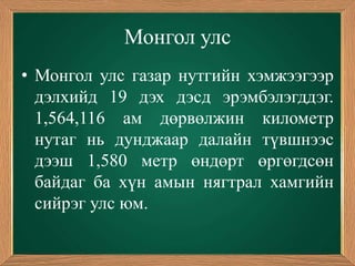 Монгол улс
• Монгол улс газар нутгийн хэмжээгээр
  дэлхийд 19 дэх дэсд эрэмбэлэгддэг.
  1,564,116 ам дөрвөлжин километр
  нутаг нь дунджаар далайн түвшнээс
  дээш 1,580 метр өндөрт өргөгдсөн
  байдаг ба хүн амын нягтрал хамгийн
  сийрэг улс юм.
 