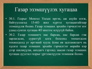 Газар эзэмшүүлэх хугацаа
• 30.1. Газрыг Монгол Улсын иргэн, аж ахуйн нэгж,
  байгууллагад 15-6О жил хүртэл хугацаатайгаар
  эзэмшүүлж болно. Газар эзэмших эрхийн гэрчилгээг нэг
  удаад сунгах хугацаа 4О жилээс илүүгүй байна.
• 30.2. Газар эзэмшигч нас барсан, нас барсан гэж
  зарлагдсан, сураггүй алга болсонд тооцогдсон
  тохиолдолд уг иргэний хууль ѐсны өв залгамжлагч нь
  хүсвэл газар эзэмших эрхийн гэрчилгээг өөрийн нэр
  дээр шилжүүлж, анхдагч гэрээнд заасан газар эзэмших
  хугацаа дуустал газрыг үргэлжлүүлэн эзэмшиж болно.
 