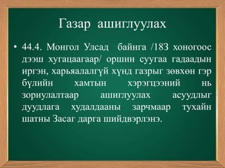 Газар ашиглуулах
• 44.4. Монгол Улсад байнга /18З хоногоос
  дээш хугацаагаар/ оршин суугаа гадаадын
  иргэн, харьяалалгүй хүнд газрыг зөвхөн гэр
  бүлийн      хамтын     хэрэгцээний      нь
  зориулалтаар     ашиглуулах      асуудлыг
  дуудлага худалдааны зарчмаар тухайн
  шатны Засаг дарга шийдвэрлэнэ.
 