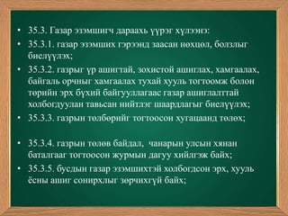 • 35.3. Газар эзэмшигч дараахь үүрэг хүлээнэ:
• 35.3.1. газар эзэмших гэрээнд заасан нөхцөл, болзлыг
  биелүүлэх;
• 35.3.2. газрыг үр ашигтай, зохистой ашиглах, хамгаалах,
  байгаль орчныг хамгаалах тухай хууль тогтоомж болон
  төрийн эрх бүхий байгууллагаас газар ашиглалттай
  холбогдуулан тавьсан нийтлэг шаардлагыг биелүүлэх;
• 35.3.3. газрын төлбөрийг тогтоосон хугацаанд төлөх;

• 35.3.4. газрын төлөв байдал, чанарын улсын хянан
  баталгааг тогтоосон журмын дагуу хийлгэж байх;
• 35.3.5. бусдын газар эзэмшихтэй холбогдсон эрх, хууль
  ѐсны ашиг сонирхлыг зөрчихгүй байх;
 