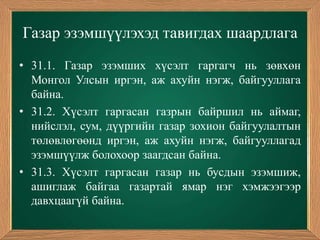 Газар эзэмшүүлэхэд тавигдах шаардлага
• 31.1. Газар эзэмших хүсэлт гаргагч нь зөвхөн
  Монгол Улсын иргэн, аж ахуйн нэгж, байгууллага
  байна.
• 31.2. Хүсэлт гаргасан газрын байршил нь аймаг,
  нийслэл, сум, дүүргийн газар зохион байгуулалтын
  төлөвлөгөөнд иргэн, аж ахуйн нэгж, байгууллагад
  эзэмшүүлж болохоор заагдсан байна.
• 31.3. Хүсэлт гаргасан газар нь бусдын эзэмшиж,
  ашиглаж байгаа газартай ямар нэг хэмжээгээр
  давхцаагүй байна.
 