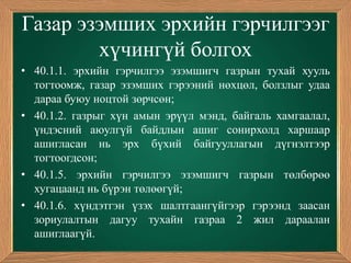 Газар эзэмших эрхийн гэрчилгээг
        хүчингүй болгох
• 40.1.1. эрхийн гэрчилгээ эзэмшигч газрын тухай хууль
  тогтоомж, газар эзэмших гэрээний нөхцөл, болзлыг удаа
  дараа буюу ноцтой зөрчсөн;
• 40.1.2. газрыг хүн амын эрүүл мэнд, байгаль хамгаалал,
  үндэсний аюулгүй байдлын ашиг сонирхолд харшаар
  ашигласан нь эрх бүхий байгууллагын дүгнэлтээр
  тогтоогдсон;
• 40.1.5. эрхийн гэрчилгээ эзэмшигч газрын төлбөрөө
  хугацаанд нь бүрэн төлөөгүй;
• 40.1.6. хүндэтгэн үзэх шалтгаангүйгээр гэрээнд заасан
  зориулалтын дагуу тухайн газраа 2 жил дараалан
  ашиглаагүй.
 