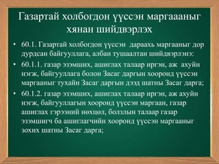 Газартай холбогдон үүссэн маргаааныг
           хянан шийдвэрлэх
• 60.1. Газартай холбогдон үүссэн дараахь маргааныг дор
  дурдсан байгууллага, албан тушаалтан шийдвэрлэнэ:
• 60.1.1. газар эзэмших, ашиглах талаар иргэн, аж ахуйн
  нэгж, байгууллага болон Засаг даргын хооронд үүссэн
  маргааныг тухайн Засаг даргын дээд шатны Засаг дарга;
• 60.1.2. газар эзэмших, ашиглах талаар иргэн, аж ахуйн
  нэгж, байгууллагын хооронд үүссэн маргаан, газар
  ашиглах гэрээний нөхцөл, болзлын талаар газар
  эзэмшигч ба ашиглагчийн хооронд үүссэн маргааныг
  зохих шатны Засаг дарга;
 