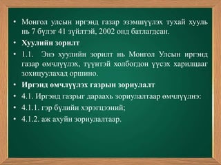 • Монгол улсын иргэнд газар эзэмшүүлэх тухай хууль
  нь 7 бүлэг 41 зүйлтэй, 2002 онд батлагдсан.
• Хуулийн зорилт
• 1.1. Энэ хуулийн зорилт нь Монгол Улсын иргэнд
  газар өмчлүүлэх, түүнтэй холбогдон үүсэх харилцааг
  зохицуулахад оршино.
• Иргэнд өмчлүүлэх газрын зориулалт
• 4.1. Иргэнд газрыг дараахь зориулалтаар өмчлүүлнэ:
• 4.1.1. гэр бүлийн хэрэгцээний;
• 4.1.2. аж ахуйн зориулалтаар.
 