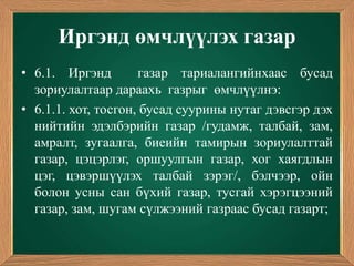 Иргэнд өмчлүүлэх газар
• 6.1. Иргэнд        газар тариалангийнхаас бусад
  зориулалтаар дараахь газрыг өмчлүүлнэ:
• 6.1.1. хот, тосгон, бусад суурины нутаг дэвсгэр дэх
  нийтийн эдэлбэрийн газар /гудамж, талбай, зам,
  амралт, зугаалга, биеийн тамирын зориулалттай
  газар, цэцэрлэг, оршуулгын газар, хог хаягдлын
  цэг, цэвэршүүлэх талбай зэрэг/, бэлчээр, ойн
  болон усны сан бүхий газар, тусгай хэрэгцээний
  газар, зам, шугам сүлжээний газраас бусад газарт;
 