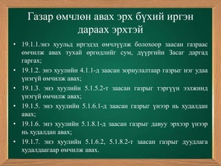 Газар өмчлөн авах эрх бүхий иргэн
              дараах эрхтэй
• 19.1.1.энэ хуульд иргэдэд өмчлүүлж болохоор заасан газраас
  өмчилж авах тухай өргөдлийг сум, дүүргийн Засаг даргад
  гаргах;
• 19.1.2. энэ хуулийн 4.1.1-д заасан зориулалтаар газрыг нэг удаа
  үнэгүй өмчилж авах;
• 19.1.3. энэ хуулийн 5.1.5.2-т заасан газрыг тэргүүн ээлжинд
  үнэгүй өмчилж авах;
• 19.1.5. энэ хуулийн 5.1.6.1-д заасан газрыг үнээр нь худалдан
  авах;
• 19.1.6. энэ хуулийн 5.1.8.1-д заасан газрыг давуу эрхээр үнээр
  нь худалдан авах;
• 19.1.7. энэ хуулийн 5.1.6.2, 5.1.8.2-т заасан газрыг дуудлага
  худалдаагаар өмчилж авах.
 