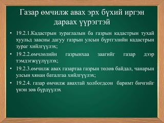Газар өмчилж авах эрх бүхий иргэн
            дараах үүрэгтэй
• 19.2.1.Кадастрын зураглалын ба газрын кадастрын тухай
  хуульд заасны дагуу газрын улсын бүртгэлийн кадастрын
  зураг хийлгүүлэх;
• 19.2.2.өмчлөлийн    газрынхаа    заагийг    газар    дээр
  тэмдэгжүүлүүлэх;
• 19.2.3.өмчилж авах газартаа газрын төлөв байдал, чанарын
  улсын хянан баталгаа хийлгүүлэх;
• 19.2.4. газар өмчилж авахтай холбогдсон баримт бичгийг
  үнэн зөв бүрдүүлэх
 