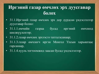 Иргэний газар өмчлөх эрх дуусгавар
               болох
• 31.1.Иргэний газар өмчлөх эрх дор дурдсан үндэслэлээр
  дуусгавар болно:
• 31.1.1.өмчийн     газраа    бусад     иргэний   өмчлөлд
  шилжүүлснээр;
• 31.1.2.газар өмчлөх эрхээсээ татгалзсанаар;
• 31.1.3.газар өмчлөгч иргэн Монгол Улсын харьяатаас
  гарсанаар,
• 31.1.4.хууль тогтоомжид заасан бусад үндэслэлээр.
 