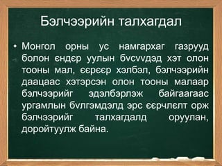 Бэлчээрийн талхагдал
• Монгол орны ус намгархаг газрууд
  болон єндєр уулын бvсvvдэд хэт олон
  тоoны мал, єєрєєр хэлбэл, бэлчээрийн
  даацаас хэтэрсэн олон тооны малаар
  бэлчээрийг   эдэлбэрлэж    байгаагаас
  ургамлын бvлгэмдэлд эрс єєрчлєлт орж
  бэлчээрийг    талхагдалд     оруулан,
  доройтуулж байна.
 