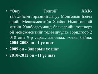 • “Оюу               Толгой”         ХХК-
  тай хийсэн гэрээний дагуу Монголын Бэлчэ
  эрийн Менежментийн Холбоо Өмнөговь ай
  мгийн Ханбогдсуманд бэлчээрийн тогтворт
  ой менежментийг төлөвшүүлэх зорилгоор 2
  010 оны 9-р сараас ажиллаж эхлээд байна.
  2004-2008 он - I үе шат
• 2009 он - Завсрын үе шат
• 2010-2012 он - II үе шат
 