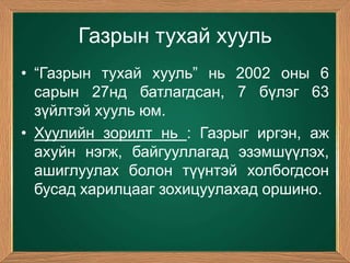 Газрын тухай хууль
• “Газрын тухай хууль” нь 2002 оны 6
  сарын 27нд батлагдсан, 7 бүлэг 63
  зүйлтэй хууль юм.
• Хуулийн зорилт нь : Газрыг иргэн, аж
  ахуйн нэгж, байгууллагад эзэмшүүлэх,
  ашиглуулах болон түүнтэй холбогдсон
  бусад харилцааг зохицуулахад оршино.
 