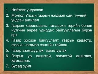 1. Нийтлэг үндэслэл
2. Монгол Улсын газрын нэгдмэл сан, түүний
   үндсэн ангилал
3. Газрын харилцааны талаархи төрийн болон
   нутгийн өөрөө удирдах байгууллагын бүрэн
   эрх
4. Газар зохион байгуулалт, газрын кадастр,
   газрын нэгдмэл сангийн тайлан
5. Газар эзэмшүүлэх, ашиглуулах
6. Газрыг үр ашигтай, зохистой ашиглах,
   хамгаалах
7. Бусад зүйл
 