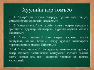 Хуулийн нэр томъѐо
• 3.1.1. "газар" гэж газрын гадаргуу, түүний хөрс, ой, ус,
  ургамал бүхий орон зайн давхаргыг;
• 3.1.2. "газар өмчлөх" гэж тухайн газрыг захиран зарцуулах
  эрхтэйгээр хуулиар зөвшөөрсөн хүрээнд өөрийн мэдэлд
  байлгахыг;
• 3.1.3. "газар эзэмших" гэж газрыг гэрээнд заасан
  зориулалт, нөхцөл, болзлын дагуу хуулиар зөвшөөрсөн
  хүрээнд өөрийн мэдэлд байлгахыг;
• 3.1.4. "газар ашиглах" гэж хуулиар зөвшөөрсөн хүрээнд
  газар өмчлөгч, эзэмшигчтэй байгуулсан гэрээнд заасны
  дагуу газрын аль нэг        ашигтай чанарыг нь гаргаж
  хэрэглэхийг
 