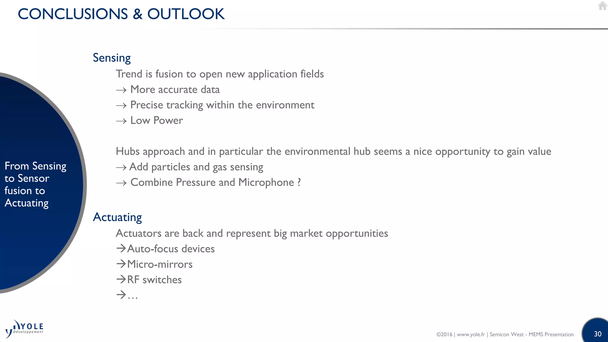 30
CONCLUSIONS & OUTLOOK
From Sensing
to Sensor
fusion to
Actuating
Sensing
Trend is fusion to open new application fields
 More accurate data
 Precise tracking within the environment
 Low Power
Hubs approach and in particular the environmental hub seems a nice opportunity to gain value
 Add particles and gas sensing
 Combine Pressure and Microphone ?
Actuating
Actuators are back and represent big market opportunities
Auto-focus devices
Micro-mirrors
RF switches
…
©2016 | www.yole.fr | Semicon West - MEMS Presentation
 