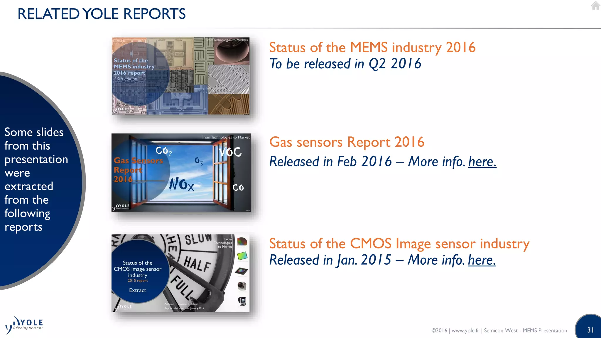 31
RELATEDYOLE REPORTS
Some slides
from this
presentation
were
extracted
from the
following
reports
Status of the MEMS industry 2016
To be released in Q2 2016
Gas sensors Report 2016
Released in Feb 2016 – More info. here.
Status of the CMOS Image sensor industry
Released in Jan. 2015 – More info. here.
©2016 | www.yole.fr | Semicon West - MEMS Presentation
 