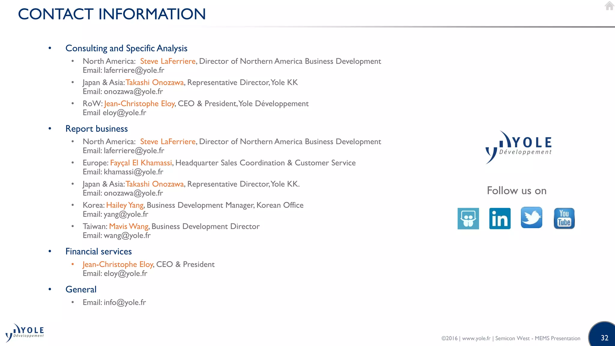 32
CONTACT INFORMATION
Follow us on
• Consulting and Specific Analysis
• North America: Steve LaFerriere, Director of Northern America Business Development
Email: laferriere@yole.fr
• Japan & Asia:Takashi Onozawa, Representative Director,Yole KK
Email: onozawa@yole.fr
• RoW: Jean-Christophe Eloy, CEO & President,Yole Développement
Email eloy@yole.fr
• Report business
• North America: Steve LaFerriere, Director of Northern America Business Development
Email: laferriere@yole.fr
• Europe: Fayçal El Khamassi, Headquarter Sales Coordination & Customer Service
Email: khamassi@yole.fr
• Japan & Asia:Takashi Onozawa, Representative Director,Yole KK.
Email: onozawa@yole.fr
• Korea: HaileyYang, Business Development Manager, Korean Office
Email: yang@yole.fr
• Taiwan: Mavis Wang, Business Development Director
Email: wang@yole.fr
• Financial services
• Jean-Christophe Eloy, CEO & President
Email: eloy@yole.fr
• General
• Email: info@yole.fr
©2016 | www.yole.fr | Semicon West - MEMS Presentation
 