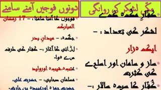 ‫م‬‫سا‬ ‫نے‬‫م‬‫آ‬ ‫فوجںی‬ ‫نوں‬‫و‬‫د‬‫نے‬
•‫فوجو‬‫ں‬‫سامنا‬ ‫آمنا‬‫کا‬:-17‫رمضان‬
‫المبارک‬
•‫جگ‬‫ہ‬:-‫بدر‬ ِ‫میدان‬
•‫ل‬‫ڑ‬‫آغاز‬‫کا‬ ‫ائی‬:-‫ط‬ ‫کی‬ ‫ار‬‫کف‬‫رف‬
‫س‬‫ے‬‫ہ‬‫وا‬‫۔‬
•‫ع‬‫تب‬‫ہ‬‫،شیب‬‫ہ‬‫اورولید‬
•‫صحابی‬ ‫مسلمان‬:-،‫علی‬ ‫حضرت‬
‫حمز‬‫حضرت‬‫ہ‬‫اورعبید‬‫ہ‬‫حارث‬‫بن‬‫۔‬
‫روانگی‬ ‫یک‬ ‫شکر‬‫ل‬ ‫ی‬ّ‫ک‬‫م‬ •ّ‫مک‬ِ‫ر‬‫ا‬ّ‫کف‬‫ہ‬‫ک‬‫ے‬
‫تعداد‬ ‫کی‬ ‫لشکر‬:-
‫ایک‬‫ہ‬‫ار‬‫ز‬
•‫اسلح‬‫اور‬‫سامان‬ ‫و‬ ‫ساز‬‫ے‬
‫کثرت‬ ‫کی‬
•‫سپ‬ ‫کا‬ ‫ار‬‫ف‬ُ‫ک‬‫ہ‬‫سا‬‫الر‬:-
 