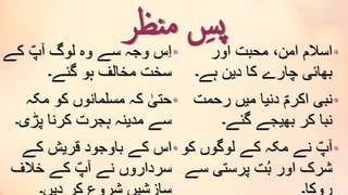 ‫نظر‬‫م‬ ِ‫پس‬•‫کے‬ ؐ‫آپ‬ ‫لوگ‬ ‫وہ‬ ‫سے‬ ‫وجہ‬ ‫س‬ِ‫ا‬
‫گئے۔‬ ‫ہو‬ ‫مخالف‬ ‫سخت‬
•‫مکہ‬ ‫کو‬ ‫مسلمانوں‬ ‫کہ‬ ٰ‫حتی‬
‫پڑی۔‬ ‫کرنا‬ ‫ہجرت‬ ‫مدینہ‬ ‫سے‬
•‫کے‬ ‫قریش‬ ‫باوجود‬ ‫کے‬ ‫اس‬
‫خالف‬ ‫کے‬ ؐ‫آپ‬ ‫نے‬ ‫سرداروں‬
•‫اور‬ ‫محبت‬ ،‫امن‬ ‫اسالم‬
‫ہے۔‬ ‫دین‬ ‫کا‬ ‫چارے‬ ‫بھائی‬
•‫رحمت‬ ‫میں‬ ‫دنیا‬ ؐ‫اکرم‬ ‫نبی‬
‫گئے۔‬ ‫بھیجے‬ ‫کر‬ ‫نبا‬
•‫ک‬ ‫لوگوں‬ ‫کے‬ ‫مکہ‬ ‫نے‬ ؐ‫آپ‬‫و‬
‫س‬ ‫پرستی‬ ‫ت‬ُ‫ب‬ ‫اور‬ ‫شرک‬‫ے‬
 