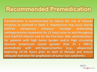 Recommended Premedication
Premedication is recommended to reduce the risk of infusion
reactions as outlined in Table 2. Hypotension may occur during
GAZYVA
intravenous
infusions.
Consider
withholding
antihypertensive treatments for 12 hours prior to and throughout
each GAZYVA infusion and for the first hour after administration.
For patients with high tumor burden and/or high circulating
absolute lymphocyte counts (greater than 25 x 109/L),
premedicate with anti-hyperuricemics (e.g., allopurinol)
beginning 12–24 hours prior to start of therapy and ensure
adequate hydration for prophylaxis of tumor lysis syndrome.

 