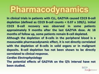 Pharmacodynamics
In clinical trials in patients with CLL, GAZYVA caused CD19 B-cell
depletion (defined as CD19 B-cell counts < 0.07 x 109/L). Initial
CD19 B-cell recovery was observed in some patients
approximately 9 months after the last GAZYVA dose. At 18
months of follow up, some patients remain B-cell depleted.
Although the depletion of B-cells in the peripheral blood is a
measurable pharmacodynamic effect, it is not directly correlated
with the depletion of B-cells in solid organs or in malignant
deposits. B-cell depletion has not been shown to be directly
correlated to clinical response.
Cardiac Electrophysiology
The potential effects of GAZYVA on the QTc interval have not
been studied.

 