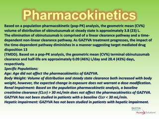 Pharmacokinetics
Based on a population pharmacokinetic (pop-PK) analysis, the geometric mean (CV%)
volume of distribution of obinutuzumab at steady state is approximately 3.8 (23) L.
The elimination of obinutuzumab is comprised of a linear clearance pathway and a timedependent non-linear clearance pathway. As GAZYVA treatment progresses, the impact of
the time-dependent pathway diminishes in a manner suggesting target mediated drug
disposition 13
(TMDD). Based on a pop-PK analysis, the geometric mean (CV%) terminal obinutuzumab
clearance and half-life are approximately 0.09 (46%) L/day and 28.4 (43%) days,
respectively.
Specific Populations:
Age: Age did not affect the pharmacokinetics of GAZYVA.
Body Weight: Volume of distribution and steady state clearance both increased with body
weight, however, the expected change in exposure does not warrant a dose modification.
Renal Impairment: Based on the population pharmacokinetic analysis, a baseline
creatinine clearance (CLcr) > 30 mL/min does not affect the pharmacokinetics of GAZYVA.
GAZYVA has not been studied in patients with a baseline CLcr < 30 mL/min.
Hepatic impairment: GAZYVA has not been studied in patients with hepatic impairment.

 