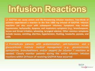Infusion Reactions
 GAZYVA can cause severe and life-threatening infusion reactions. Two-thirds of
patients experienced a reaction to the first 1000 mg infused of GAZYVA. Infusion
reactions can also occur with subsequent infusions. Symptoms may include
hypotension, tachycardia, dyspnea, and respiratory symptoms (e.g., bronchospasm,
larynx and throat irritation, wheezing, laryngeal edema). Other common symptoms
include nausea, vomiting, diarrhea, hypertension, flushing, headache, pyrexia, and
chills

 Premedicate patients with acetaminophen, anti-histamine, and a
glucocorticoid. Institute medical management (e.g., glucocorticoids,
epinephrine, bronchodilators, and/or oxygen) for infusion 7 reactions as
needed. Closely monitor patients during the entire infusion. Infusion
reactions within 24 hours of receiving GAZYVA have occurred

 